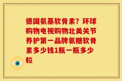 德国氨基软骨素？环球购物电视购物北美关节养护第一品牌氨糖软骨素多少钱1瓶一瓶多少粒