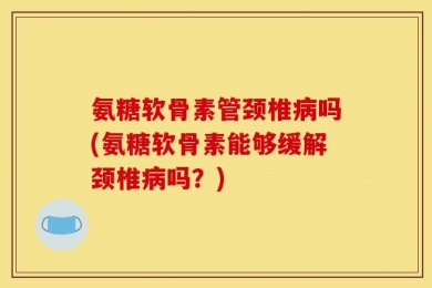 氨糖软骨素管颈椎病吗(氨糖软骨素能够缓解颈椎病吗？)
