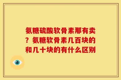 氨糖硫酸软骨素那有卖？氨糖软骨素几百块的和几十块的有什么区别