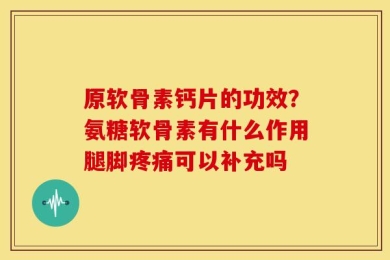 原软骨素钙片的功效？氨糖软骨素有什么作用腿脚疼痛可以补充吗