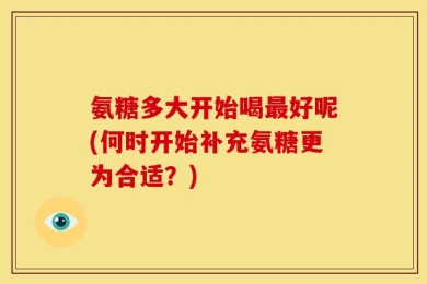 氨糖多大开始喝最好呢(何时开始补充氨糖更为合适？)