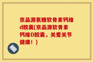 京品源氨糖软骨素钙维d胶囊(京品源软骨素钙维D胶囊，关爱关节健康！)
