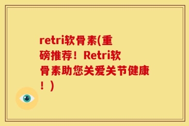 retri软骨素(重磅推荐！Retri软骨素助您关爱关节健康！)