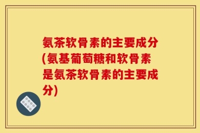 氨茶软骨素的主要成分(氨基葡萄糖和软骨素是氨茶软骨素的主要成分)