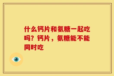 什么钙片和氨糖一起吃吗？钙片，氨糖能不能同时吃