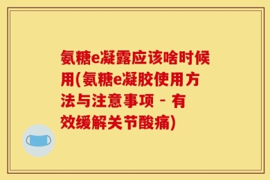 氨糖e凝露应该啥时候用(氨糖e凝胶使用方法与注意事项 - 有效缓解关节酸痛)
