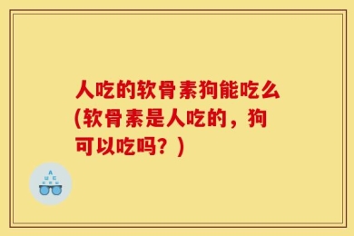 人吃的软骨素狗能吃么(软骨素是人吃的，狗可以吃吗？)