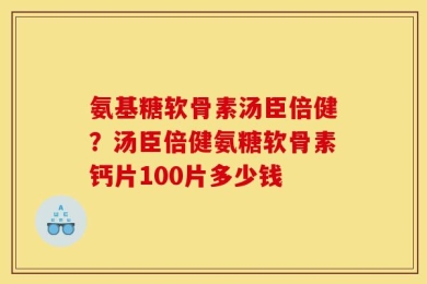 氨基糖软骨素汤臣倍健？汤臣倍健氨糖软骨素钙片100片多少钱