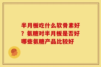 半月板吃什么软骨素好？氨糖对半月板是否好哪些氨糖产品比较好