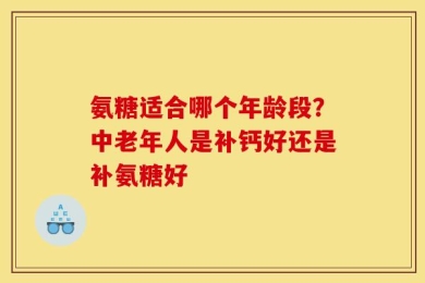 氨糖适合哪个年龄段？中老年人是补钙好还是补氨糖好