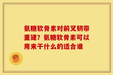 氨糖软骨素对前叉韧带重建？氨糖软骨素可以用来干什么的适合谁