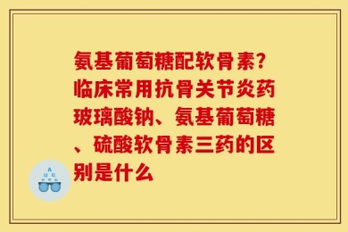 氨基葡萄糖配软骨素？临床常用抗骨关节炎药玻璃酸钠、氨基葡萄糖、硫酸软骨素三药的区别是什么