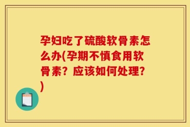孕妇吃了硫酸软骨素怎么办(孕期不慎食用软骨素？应该如何处理？)