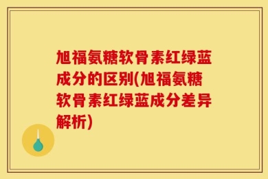 旭福氨糖软骨素红绿蓝成分的区别(旭福氨糖软骨素红绿蓝成分差异解析)