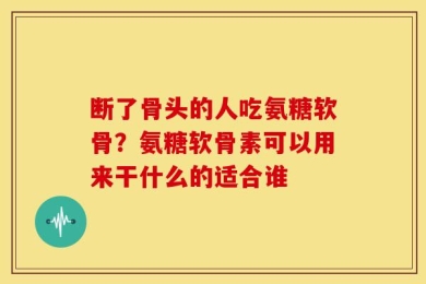 断了骨头的人吃氨糖软骨？氨糖软骨素可以用来干什么的适合谁