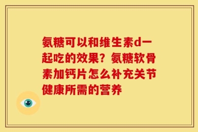 氨糖可以和维生素d一起吃的效果？氨糖软骨素加钙片怎么补充关节健康所需的营养