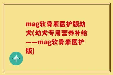 mag软骨素医护版幼犬(幼犬专用营养补给——mag软骨素医护版)