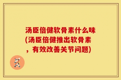 汤臣倍健软骨素什么味(汤臣倍健推出软骨素，有效改善关节问题)