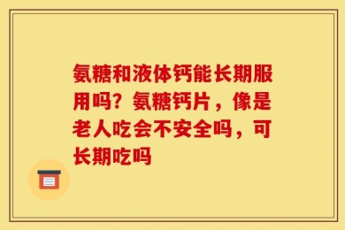 氨糖和液体钙能长期服用吗？氨糖钙片，像是老人吃会不安全吗，可长期吃吗