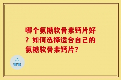 哪个氨糖软骨素钙片好？如何选择适合自己的氨糖软骨素钙片？