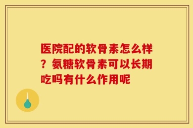 医院配的软骨素怎么样？氨糖软骨素可以长期吃吗有什么作用呢