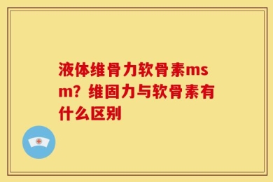 液体维骨力软骨素msm？维固力与软骨素有什么区别