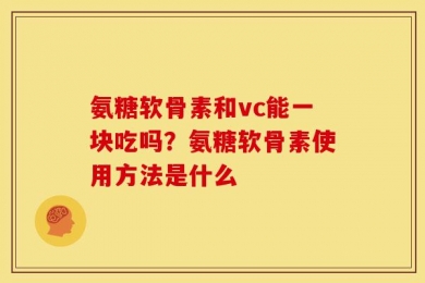 氨糖软骨素和vc能一块吃吗？氨糖软骨素使用方法是什么