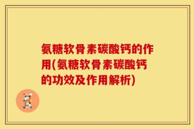 氨糖软骨素碳酸钙的作用(氨糖软骨素碳酸钙的功效及作用解析)