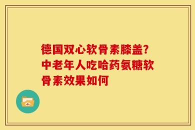 德国双心软骨素膝盖？中老年人吃哈药氨糖软骨素效果如何