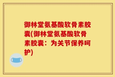 御林堂氨基酸软骨素胶囊(御林堂氨基酸软骨素胶囊：为关节保养呵护)
