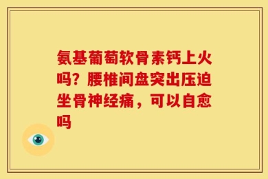 氨基葡萄软骨素钙上火吗？腰椎间盘突出压迫坐骨神经痛，可以自愈吗