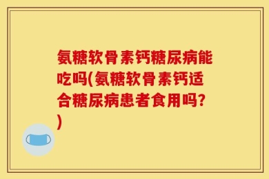 氨糖软骨素钙糖尿病能吃吗(氨糖软骨素钙适合糖尿病患者食用吗？)