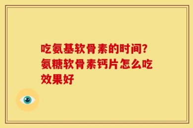 吃氨基软骨素的时间？氨糖软骨素钙片怎么吃效果好