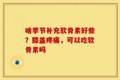啥季节补充软骨素好些？膝盖疼痛，可以吃软骨素吗