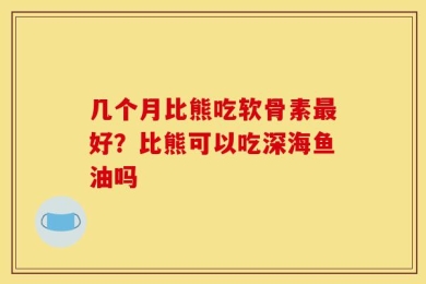 几个月比熊吃软骨素最好？比熊可以吃深海鱼油吗