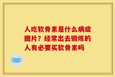 人吃软骨素是什么病症图片？经常出去锻炼的人有必要买软骨素吗