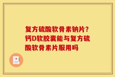 复方硫酸软骨素钠片？钙D软胶囊能与复方硫酸软骨素片服用吗
