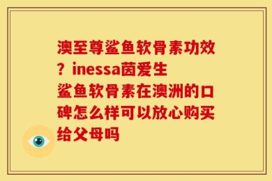 澳至尊鲨鱼软骨素功效？inessa茵爱生鲨鱼软骨素在澳洲的口碑怎么样可以放心购买给父母吗