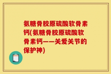 氨糖骨胶原硫酸软骨素钙(氨糖骨胶原硫酸软骨素钙——关爱关节的保护神)