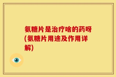 氨糖片是治疗啥的药呀(氨糖片用途及作用详解)