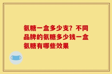 氨糖一盒多少支？不同品牌的氨糖多少钱一盒氨糖有哪些效果