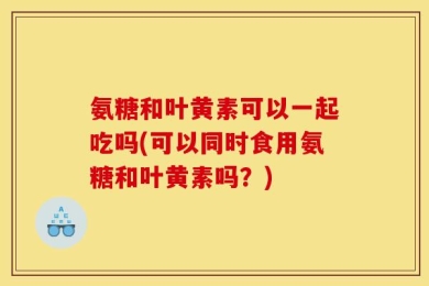 氨糖和叶黄素可以一起吃吗(可以同时食用氨糖和叶黄素吗？)