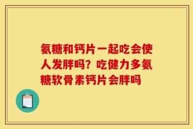 氨糖和钙片一起吃会使人发胖吗？吃健力多氨糖软骨素钙片会胖吗