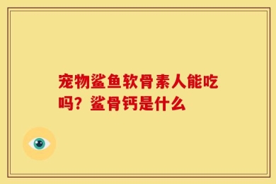 宠物鲨鱼软骨素人能吃吗？鲨骨钙是什么