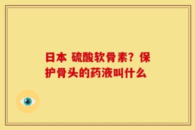 日本 硫酸软骨素？保护骨头的药液叫什么