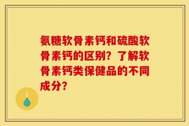 氨糖软骨素钙和硫酸软骨素钙的区别？了解软骨素钙类保健品的不同成分？