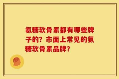 氨糖软骨素都有哪些牌子的？市面上常见的氨糖软骨素品牌？