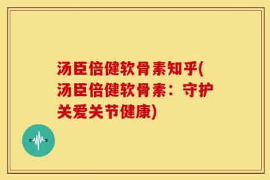汤臣倍健软骨素知乎(汤臣倍健软骨素：守护关爱关节健康)