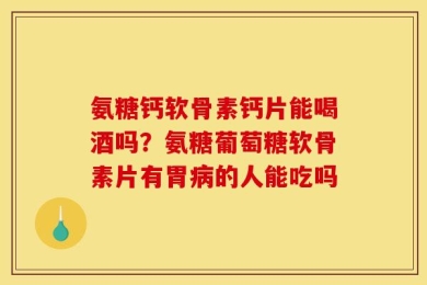 氨糖钙软骨素钙片能喝酒吗？氨糖葡萄糖软骨素片有胃病的人能吃吗