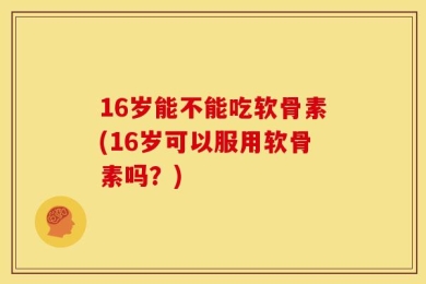 16岁能不能吃软骨素(16岁可以服用软骨素吗？)